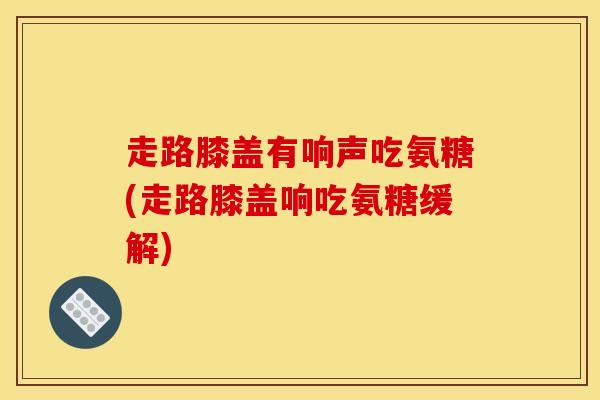 走路膝盖有响声吃氨糖(走路膝盖响吃氨糖缓解)