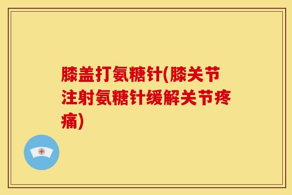 膝盖打氨糖针(膝关节注射氨糖针缓解关节疼痛)