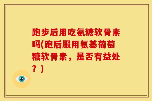 跑步后用吃氨糖软骨素吗(跑后服用氨基葡萄糖软骨素，是否有益处？)