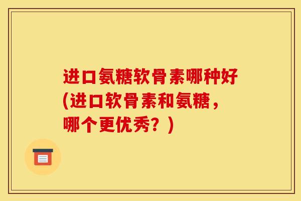 进口氨糖软骨素哪种好(进口软骨素和氨糖，哪个更优秀？)