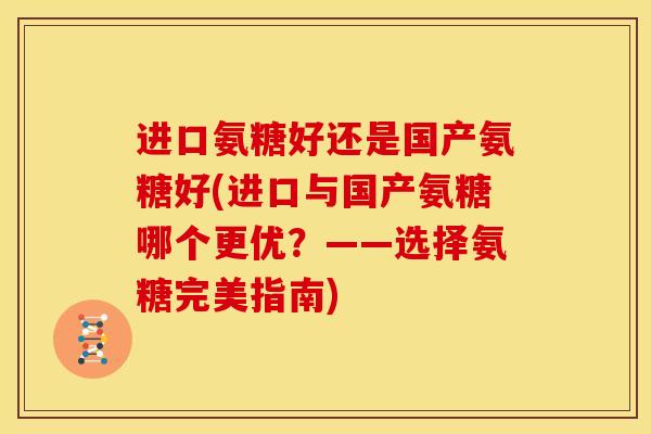 进口氨糖好还是国产氨糖好(进口与国产氨糖哪个更优？——选择氨糖完美指南)