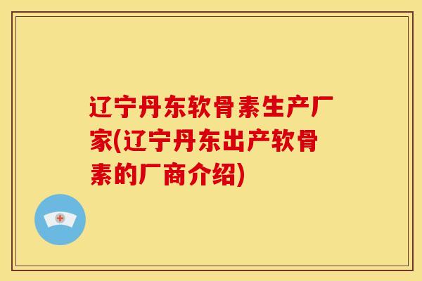 辽宁丹东软骨素生产厂家(辽宁丹东出产软骨素的厂商介绍)