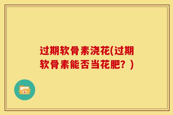 过期软骨素浇花(过期软骨素能否当花肥？)