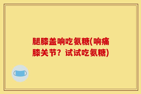 腿膝盖响吃氨糖(响痛膝关节？试试吃氨糖)
