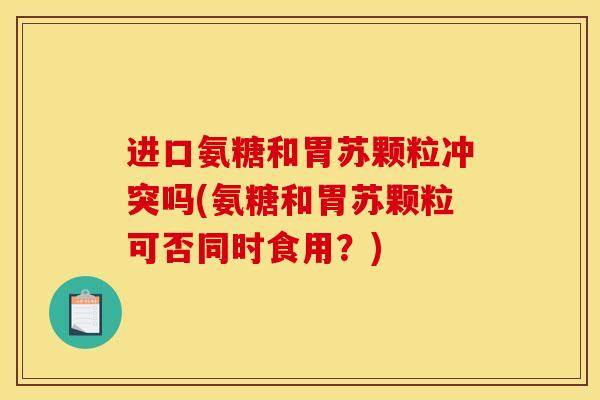 进口氨糖和胃苏颗粒冲突吗(氨糖和胃苏颗粒可否同时食用？)