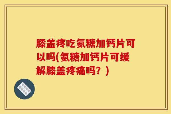 膝盖疼吃氨糖加钙片可以吗(氨糖加钙片可缓解膝盖疼痛吗？)