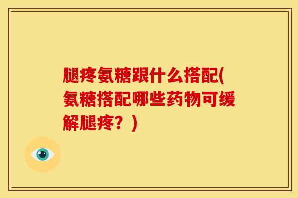 腿疼氨糖跟什么搭配(氨糖搭配哪些药物可缓解腿疼？)