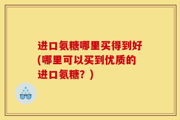 进口氨糖哪里买得到好(哪里可以买到优质的进口氨糖？)
