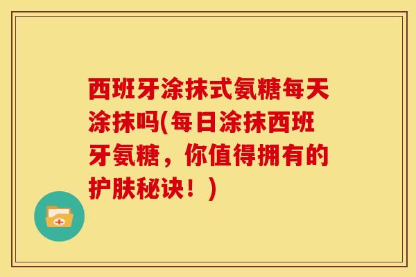 西班牙涂抹式氨糖每天涂抹吗(每日涂抹西班牙氨糖，你值得拥有的护肤秘诀！)