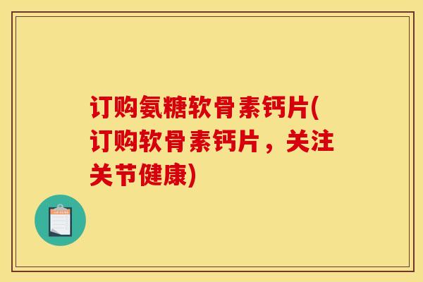 订购氨糖软骨素钙片(订购软骨素钙片，关注关节健康)