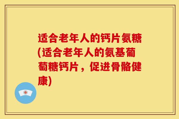 适合老年人的钙片氨糖(适合老年人的氨基葡萄糖钙片，促进骨骼健康)