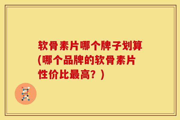 软骨素片哪个牌子划算(哪个品牌的软骨素片性价比最高？)