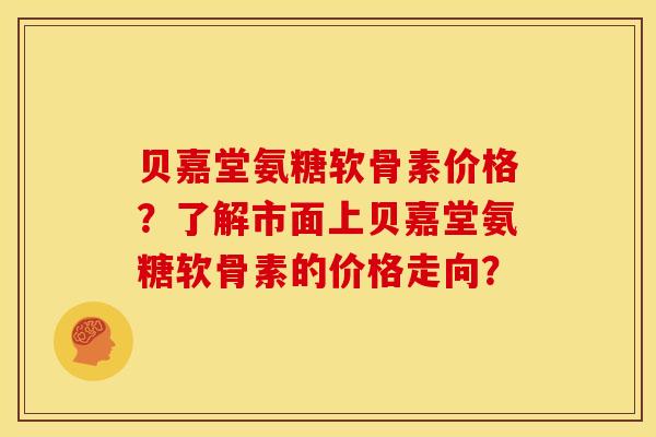 贝嘉堂氨糖软骨素价格？了解市面上贝嘉堂氨糖软骨素的价格走向？