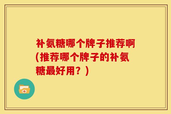 补氨糖哪个牌子推荐啊(推荐哪个牌子的补氨糖最好用？)