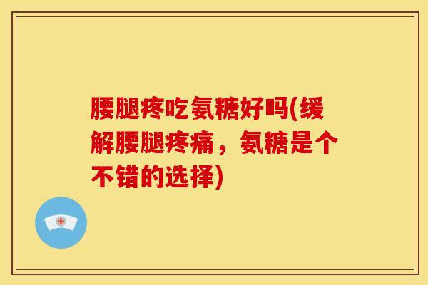 腰腿疼吃氨糖好吗(缓解腰腿疼痛，氨糖是个不错的选择)