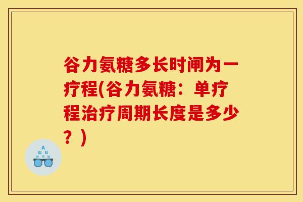 谷力氨糖多长时闸为一疗程(谷力氨糖：单疗程治疗周期长度是多少？)