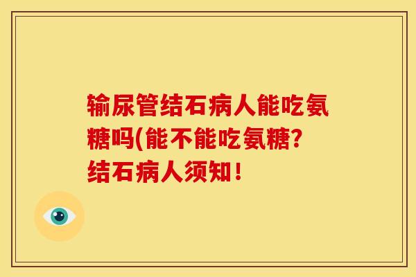 输尿管结石病人能吃氨糖吗(能不能吃氨糖？结石病人须知！