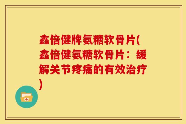 鑫倍健牌氨糖软骨片(鑫倍健氨糖软骨片：缓解关节疼痛的有效治疗)