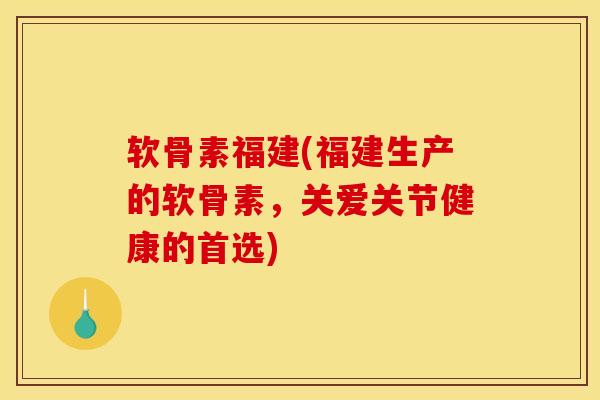 软骨素福建(福建生产的软骨素，关爱关节健康的首选)