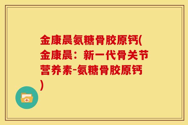 金康晨氨糖骨胶原钙(金康晨：新一代骨关节营养素-氨糖骨胶原钙)