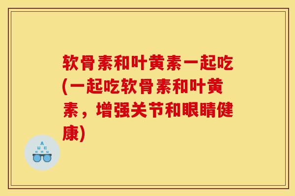 软骨素和叶黄素一起吃(一起吃软骨素和叶黄素，增强关节和眼睛健康)