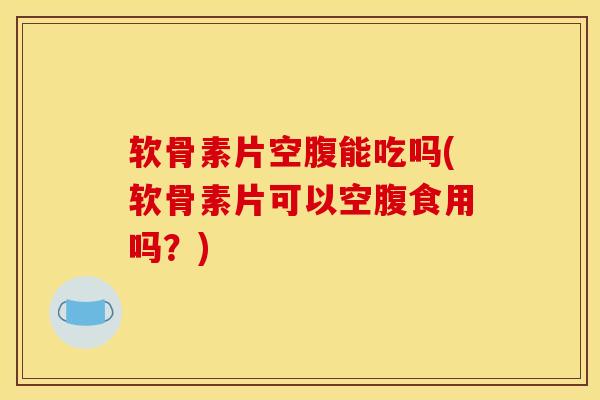 软骨素片空腹能吃吗(软骨素片可以空腹食用吗？)
