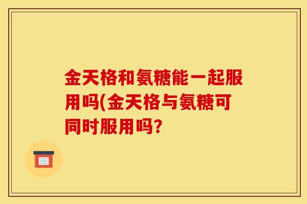 金天格和氨糖能一起服用吗(金天格与氨糖可同时服用吗？