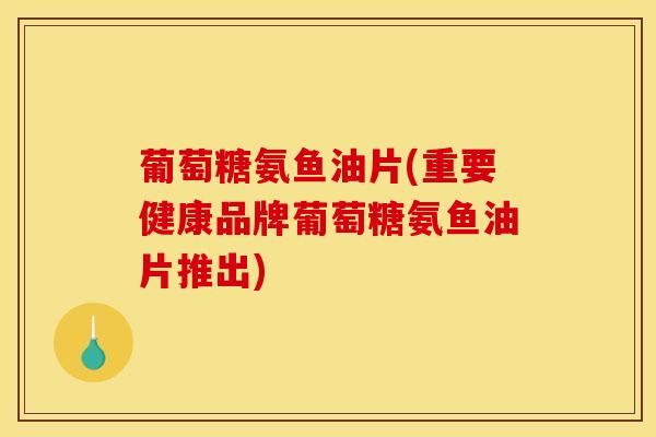 葡萄糖氨鱼油片(重要健康品牌葡萄糖氨鱼油片推出)