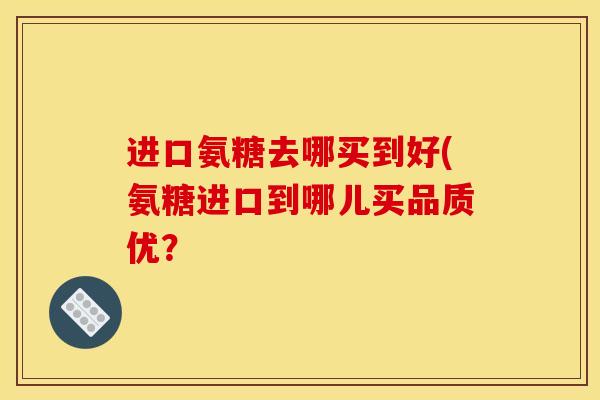 进口氨糖去哪买到好(氨糖进口到哪儿买品质优？