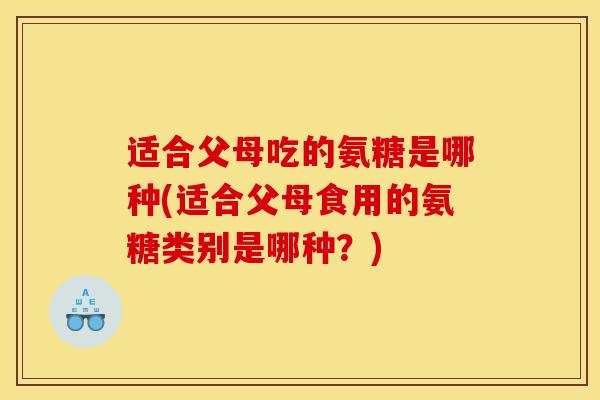 适合父母吃的氨糖是哪种(适合父母食用的氨糖类别是哪种？)