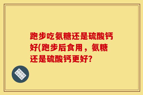 跑步吃氨糖还是硫酸钙好(跑步后食用，氨糖还是硫酸钙更好？