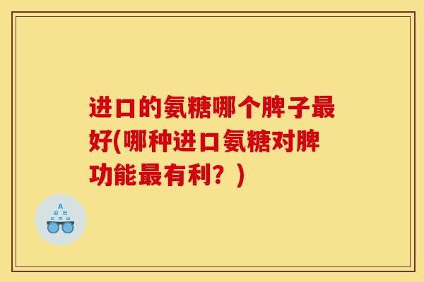 进口的氨糖哪个脾子最好(哪种进口氨糖对脾功能最有利？)