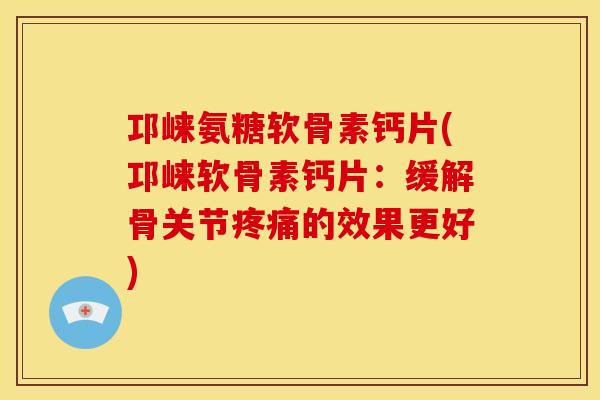 邛崃氨糖软骨素钙片(邛崃软骨素钙片：缓解骨关节疼痛的效果更好)