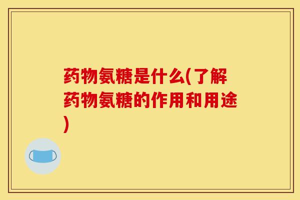 药物氨糖是什么(了解药物氨糖的作用和用途)