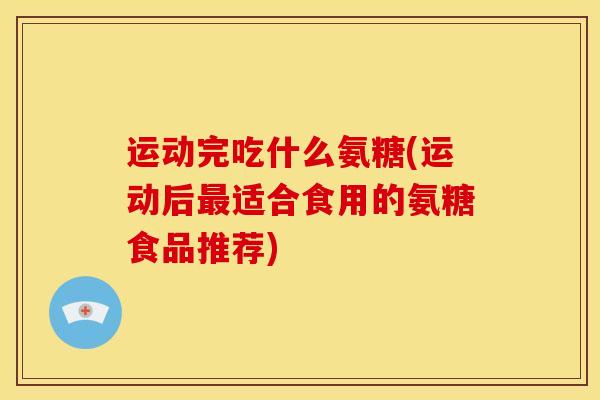 运动完吃什么氨糖(运动后最适合食用的氨糖食品推荐)