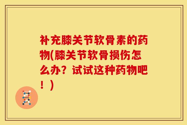 补充膝关节软骨素的药物(膝关节软骨损伤怎么办？试试这种药物吧！)