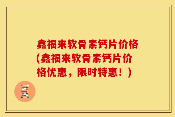 鑫福来软骨素钙片价格(鑫福来软骨素钙片价格优惠，限时特惠！)