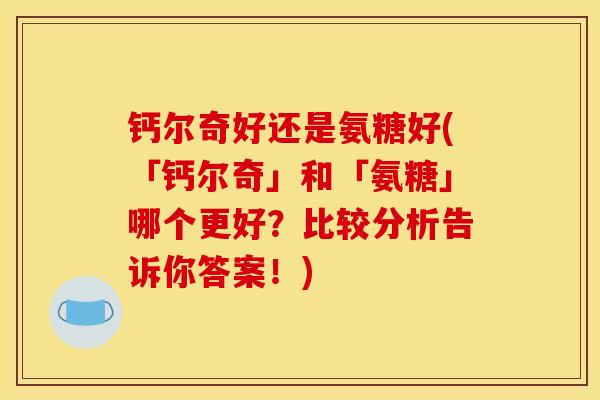 钙尔奇好还是氨糖好(「钙尔奇」和「氨糖」哪个更好？比较分析告诉你答案！)