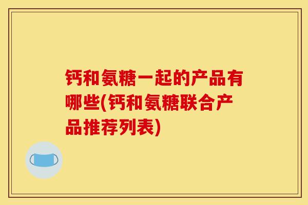 钙和氨糖一起的产品有哪些(钙和氨糖联合产品推荐列表)