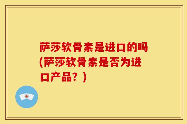 萨莎软骨素是进口的吗(萨莎软骨素是否为进口产品？)