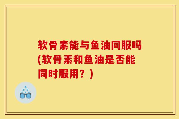 软骨素能与鱼油同服吗(软骨素和鱼油是否能同时服用？)