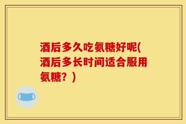 酒后多久吃氨糖好呢(酒后多长时间适合服用氨糖？)