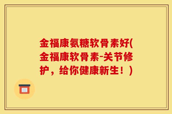 金福康氨糖软骨素好(金福康软骨素-关节修护，给你健康新生！)