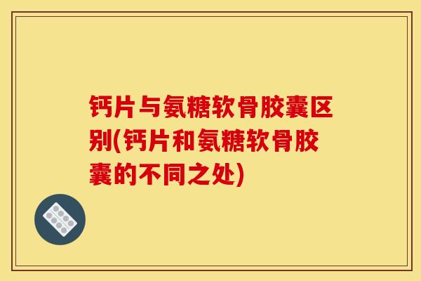 钙片与氨糖软骨胶囊区别(钙片和氨糖软骨胶囊的不同之处)