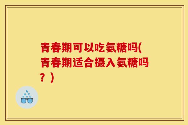青春期可以吃氨糖吗(青春期适合摄入氨糖吗？)