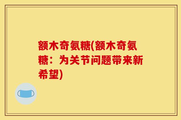 额木奇氨糖(额木奇氨糖：为关节问题带来新希望)