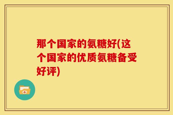 那个国家的氨糖好(这个国家的优质氨糖备受好评)