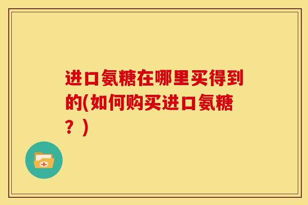 进口氨糖在哪里买得到的(如何购买进口氨糖？)