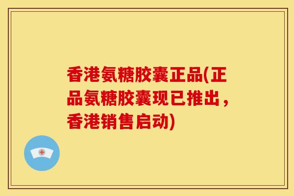 香港氨糖胶囊正品(正品氨糖胶囊现已推出，香港销售启动)