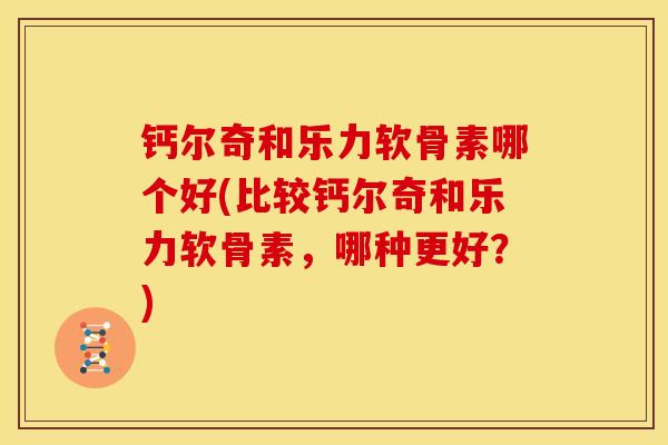 钙尔奇和乐力软骨素哪个好(比较钙尔奇和乐力软骨素，哪种更好？)